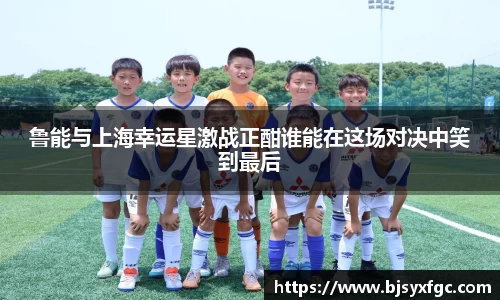 鲁能与上海幸运星激战正酣谁能在这场对决中笑到最后