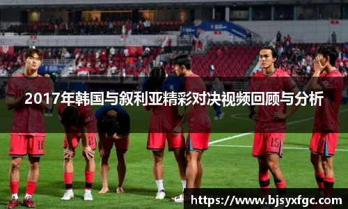 2017年韩国与叙利亚精彩对决视频回顾与分析